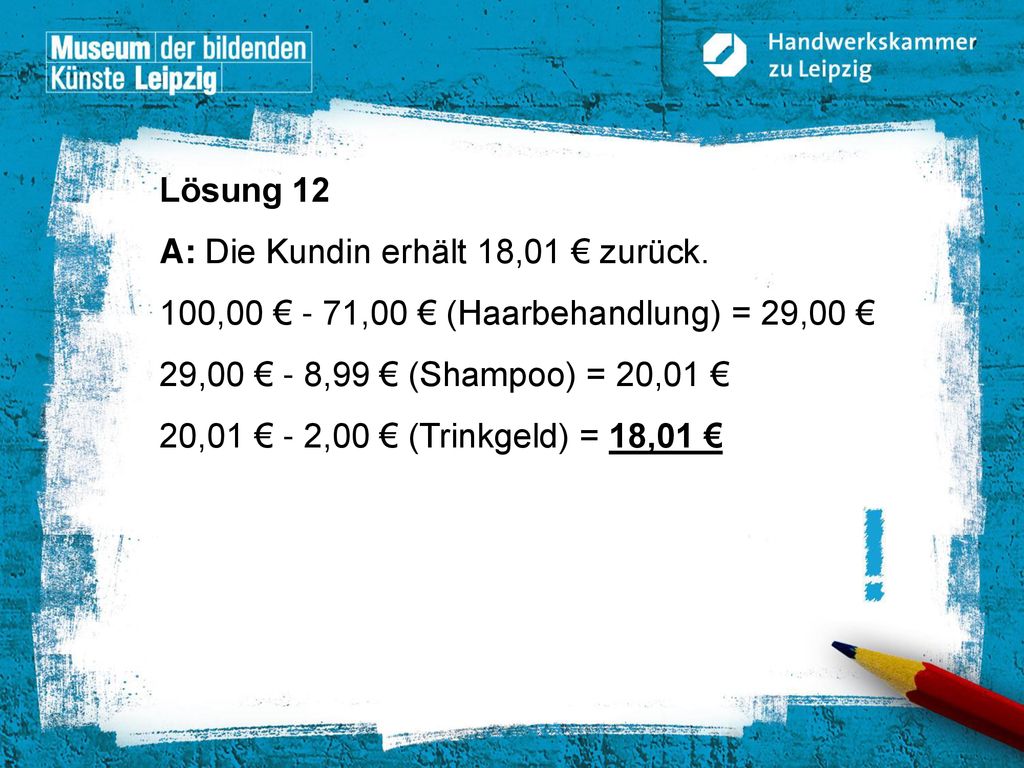 Lösung 12 A: Die Kundin erhält 18,01 € zurück. 100,00 € - 71,00 € (Haarbehandlung) = 29,00 € 29,00 € - 8,99 € (Shampoo) = 20,01 €