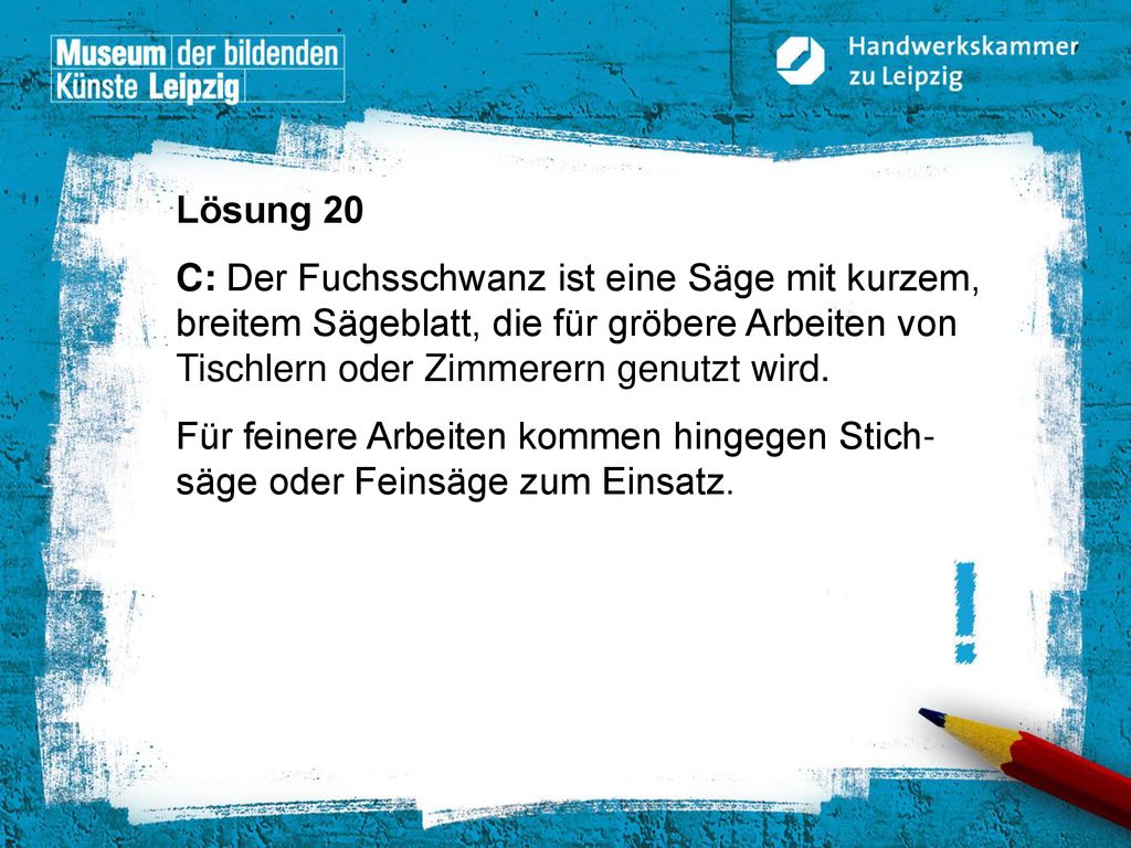 Lösung 20 C: Der Fuchsschwanz ist eine Säge mit kurzem, breitem Sägeblatt, die für gröbere Arbeiten von Tischlern oder Zimmerern genutzt wird.