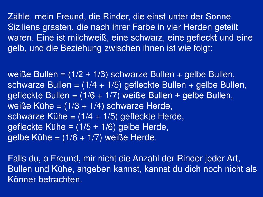 Zähle, mein Freund, die Rinder, die einst unter der Sonne Siziliens grasten, die nach ihrer Farbe in vier Herden geteilt waren. Eine ist milchweiß, eine schwarz, eine gefleckt und eine gelb, und die Beziehung zwischen ihnen ist wie folgt: