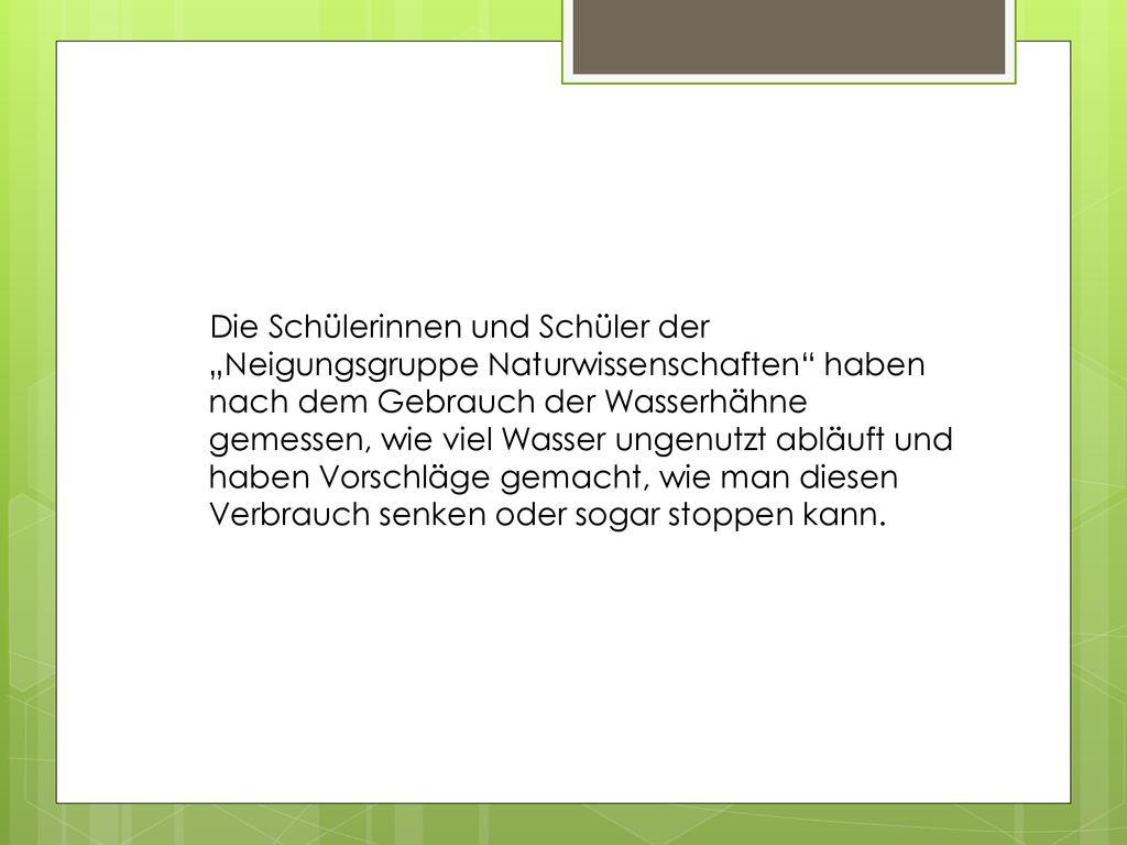 Die Schülerinnen und Schüler der „Neigungsgruppe Naturwissenschaften haben nach dem Gebrauch der Wasserhähne gemessen, wie viel Wasser ungenutzt abläuft und haben Vorschläge gemacht, wie man diesen Verbrauch senken oder sogar stoppen kann.