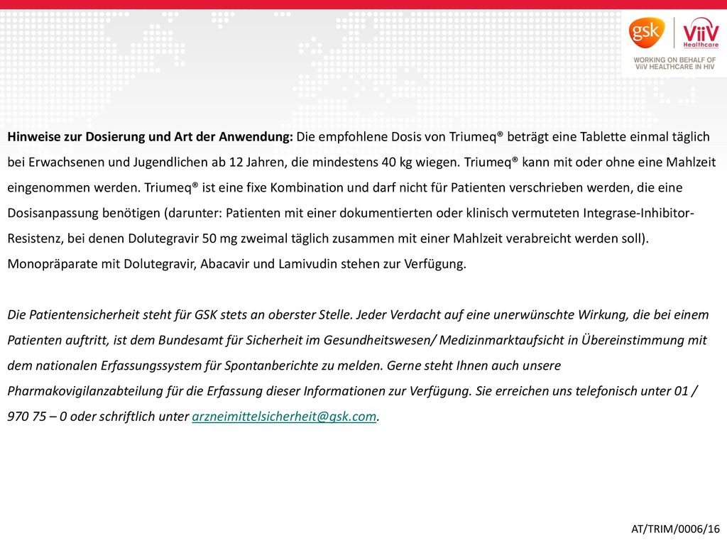 Hinweise zur Dosierung und Art der Anwendung: Die empfohlene Dosis von Triumeq® beträgt eine Tablette einmal täglich bei Erwachsenen und Jugendlichen ab 12 Jahren, die mindestens 40 kg wiegen. Triumeq® kann mit oder ohne eine Mahlzeit eingenommen werden. Triumeq® ist eine fixe Kombination und darf nicht für Patienten verschrieben werden, die eine Dosisanpassung benötigen (darunter: Patienten mit einer dokumentierten oder klinisch vermuteten Integrase-Inhibitor-Resistenz, bei denen Dolutegravir 50 mg zweimal täglich zusammen mit einer Mahlzeit verabreicht werden soll). Monopräparate mit Dolutegravir, Abacavir und Lamivudin stehen zur Verfügung.