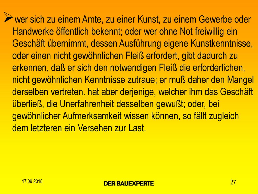 wer sich zu einem Amte, zu einer Kunst, zu einem Gewerbe oder Handwerke öffentlich bekennt; oder wer ohne Not freiwillig ein Geschäft übernimmt, dessen Ausführung eigene Kunstkenntnisse, oder einen nicht gewöhnlichen Fleiß erfordert, gibt dadurch zu erkennen, daß er sich den notwendigen Fleiß die erforderlichen, nicht gewöhnlichen Kenntnisse zutraue; er muß daher den Mangel derselben vertreten. hat aber derjenige, welcher ihm das Geschäft überließ, die Unerfahrenheit desselben gewußt; oder, bei gewöhnlicher Aufmerksamkeit wissen können, so fällt zugleich dem letzteren ein Versehen zur Last.