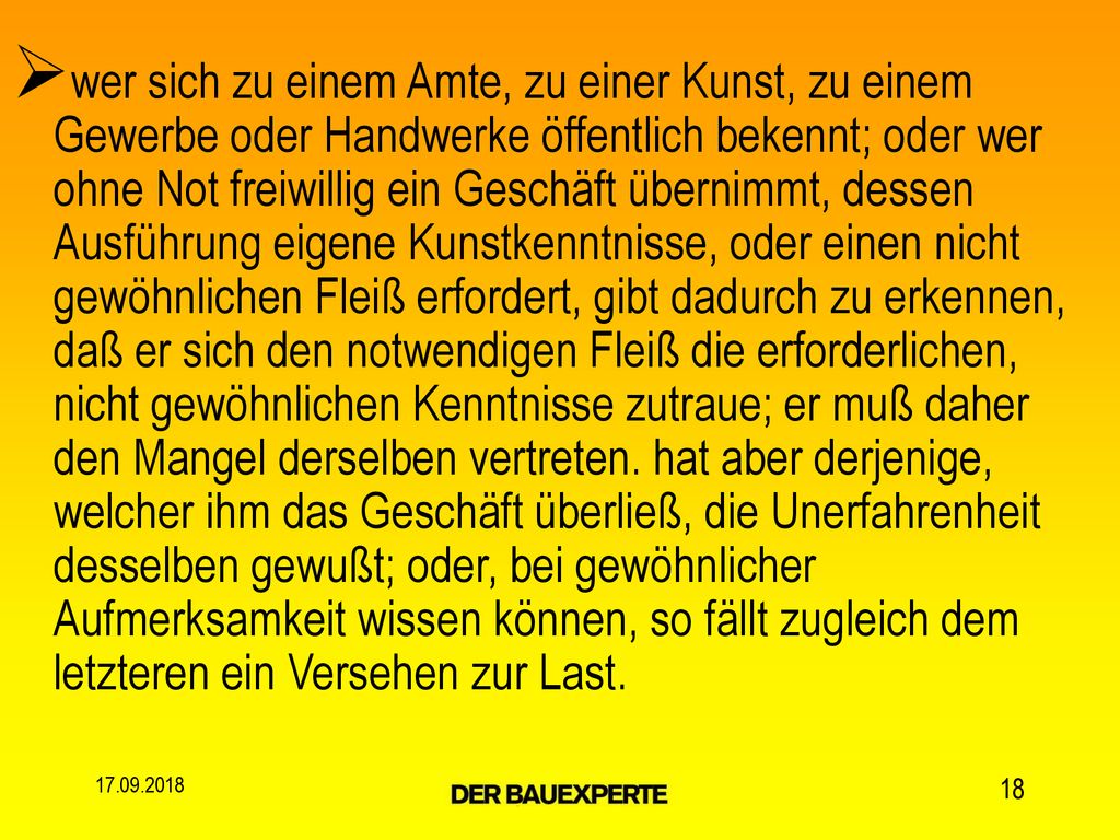 wer sich zu einem Amte, zu einer Kunst, zu einem Gewerbe oder Handwerke öffentlich bekennt; oder wer ohne Not freiwillig ein Geschäft übernimmt, dessen Ausführung eigene Kunstkenntnisse, oder einen nicht gewöhnlichen Fleiß erfordert, gibt dadurch zu erkennen, daß er sich den notwendigen Fleiß die erforderlichen, nicht gewöhnlichen Kenntnisse zutraue; er muß daher den Mangel derselben vertreten. hat aber derjenige, welcher ihm das Geschäft überließ, die Unerfahrenheit desselben gewußt; oder, bei gewöhnlicher Aufmerksamkeit wissen können, so fällt zugleich dem letzteren ein Versehen zur Last.