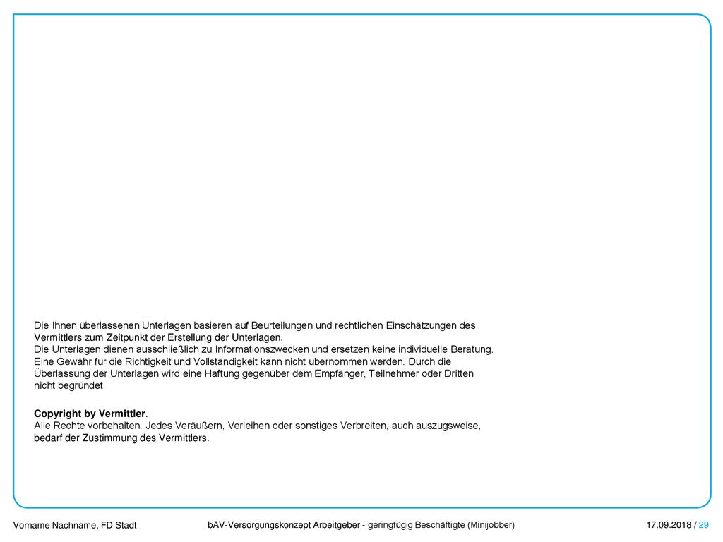 Die Ihnen überlassenen Unterlagen basieren auf Beurteilungen und rechtlichen Einschätzungen des Vermittlers zum Zeitpunkt der Erstellung der Unterlagen. Die Unterlagen dienen ausschließlich zu Informationszwecken und ersetzen keine individuelle Beratung. Eine Gewähr für die Richtigkeit und Vollständigkeit kann nicht übernommen werden. Durch die Überlassung der Unterlagen wird eine Haftung gegenüber dem Empfänger, Teilnehmer oder Dritten nicht begründet.