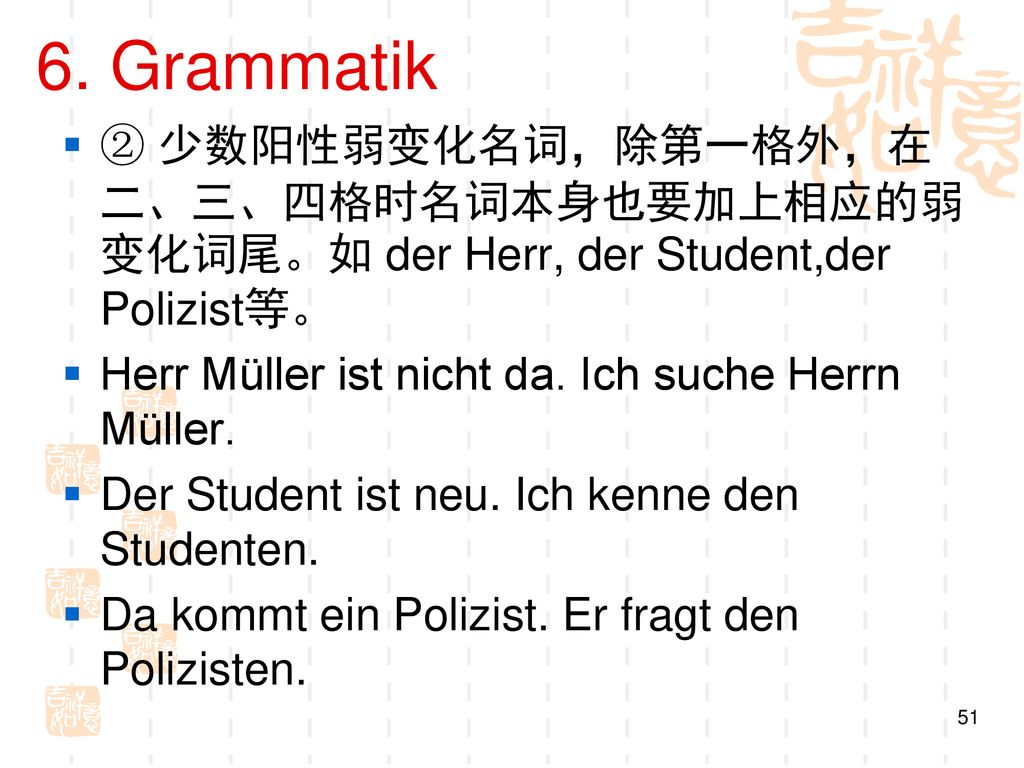 6. Grammatik ② 少数阳性弱变化名词，除第一格外，在二、三、四格时名词本身也要加上相应的弱变化词尾。如 der Herr, der Student,der Polizist等。 Herr Müller ist nicht da. Ich suche Herrn Müller.