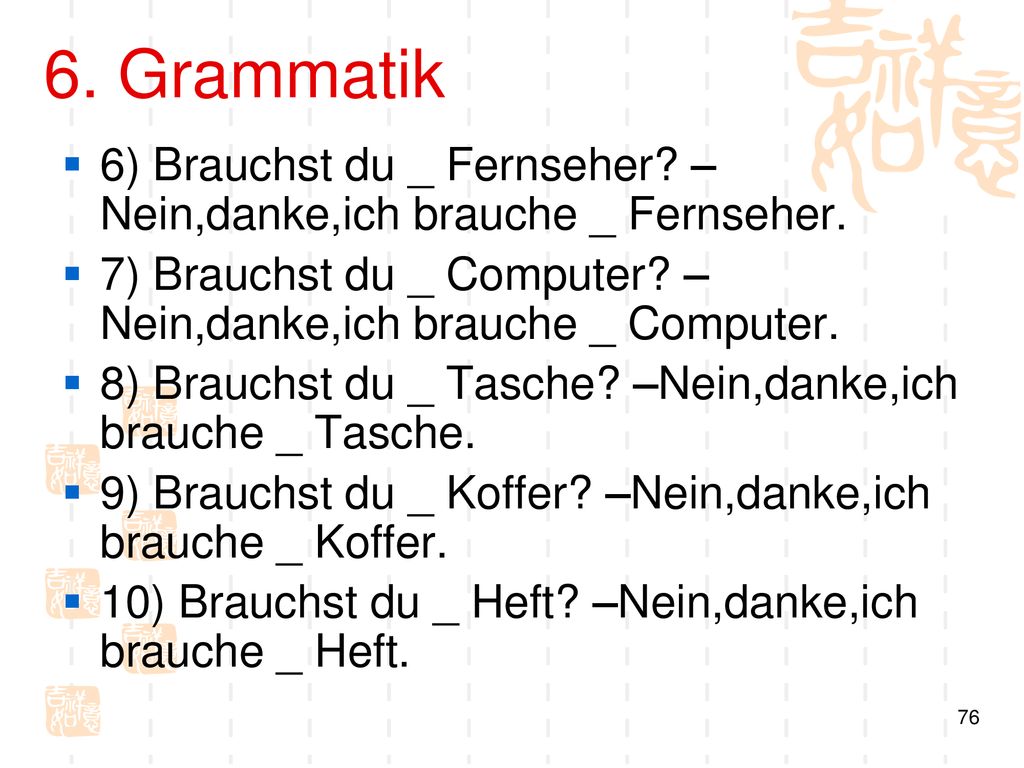 6. Grammatik 6) Brauchst du _ Fernseher –Nein,danke,ich brauche _ Fernseher. 7) Brauchst du _ Computer –Nein,danke,ich brauche _ Computer.