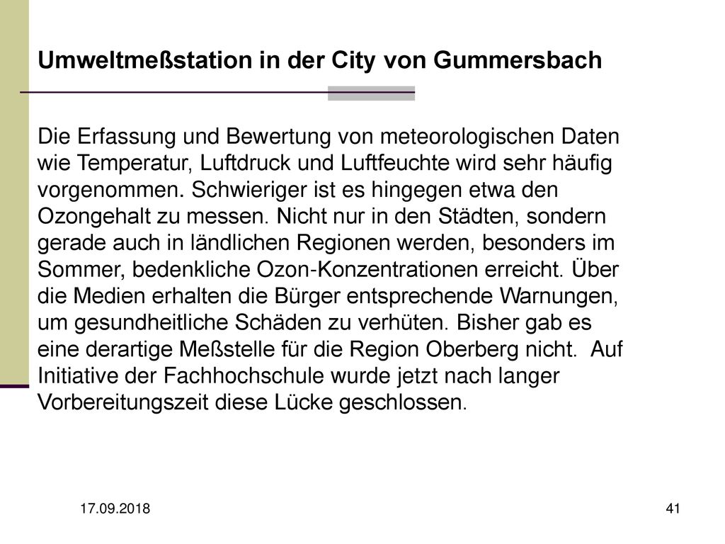 Umweltmeßstation in der City von Gummersbach Die Erfassung und Bewertung von meteorologischen Daten wie Temperatur, Luftdruck und Luftfeuchte wird sehr häufig vorgenommen. Schwieriger ist es hingegen etwa den Ozongehalt zu messen. Nicht nur in den Städten, sondern gerade auch in ländlichen Regionen werden, besonders im Sommer, bedenkliche Ozon-Konzentrationen erreicht. Über die Medien erhalten die Bürger entsprechende Warnungen, um gesundheitliche Schäden zu verhüten. Bisher gab es eine derartige Meßstelle für die Region Oberberg nicht. Auf Initiative der Fachhochschule wurde jetzt nach langer Vorbereitungszeit diese Lücke geschlossen.