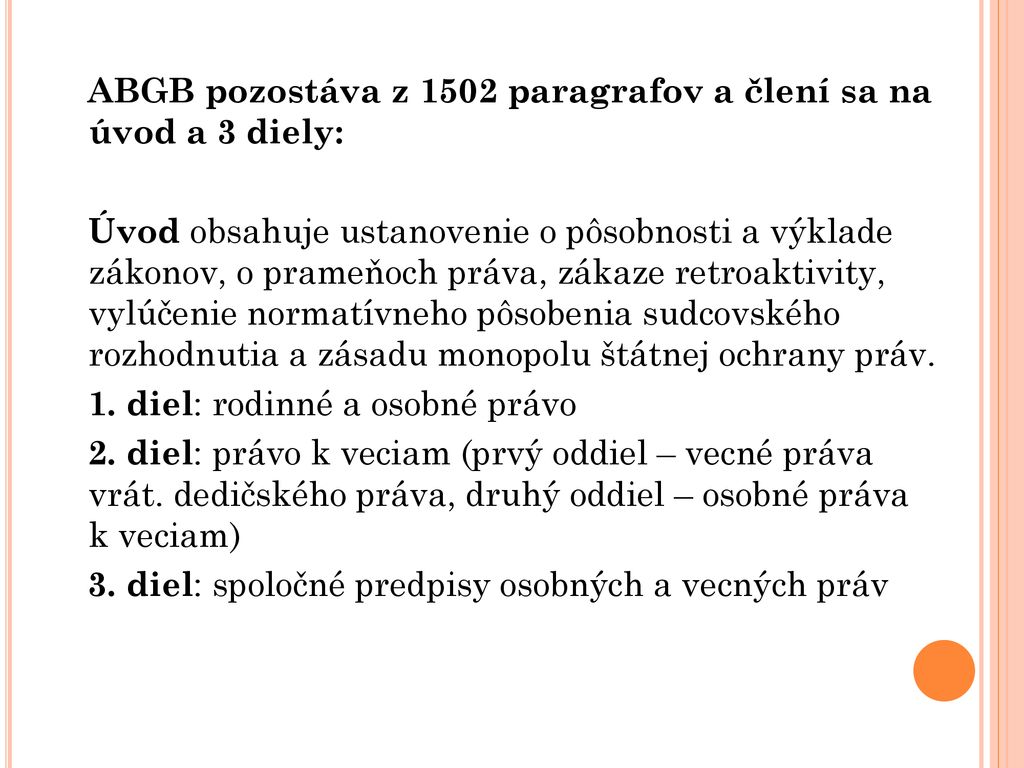 ABGB pozostáva z 1502 paragrafov a člení sa na úvod a 3 diely: Úvod obsahuje ustanovenie o pôsobnosti a výklade zákonov, o prameňoch práva, zákaze retroaktivity, vylúčenie normatívneho pôsobenia sudcovského rozhodnutia a zásadu monopolu štátnej ochrany práv.