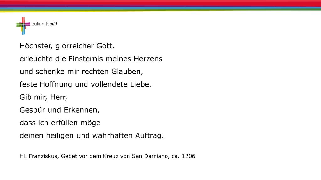 Höchster, glorreicher Gott, erleuchte die Finsternis meines Herzens und schenke mir rechten Glauben, feste Hoffnung und vollendete Liebe. Gib mir, Herr, Gespür und Erkennen, dass ich erfüllen möge deinen heiligen und wahrhaften Auftrag.