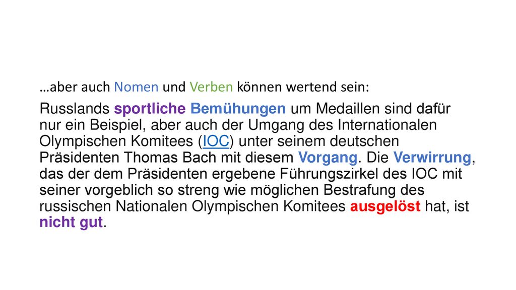 …aber auch Nomen und Verben können wertend sein: Russlands sportliche Bemühungen um Medaillen sind dafür nur ein Beispiel, aber auch der Umgang des Internationalen Olympischen Komitees (IOC) unter seinem deutschen Präsidenten Thomas Bach mit diesem Vorgang.