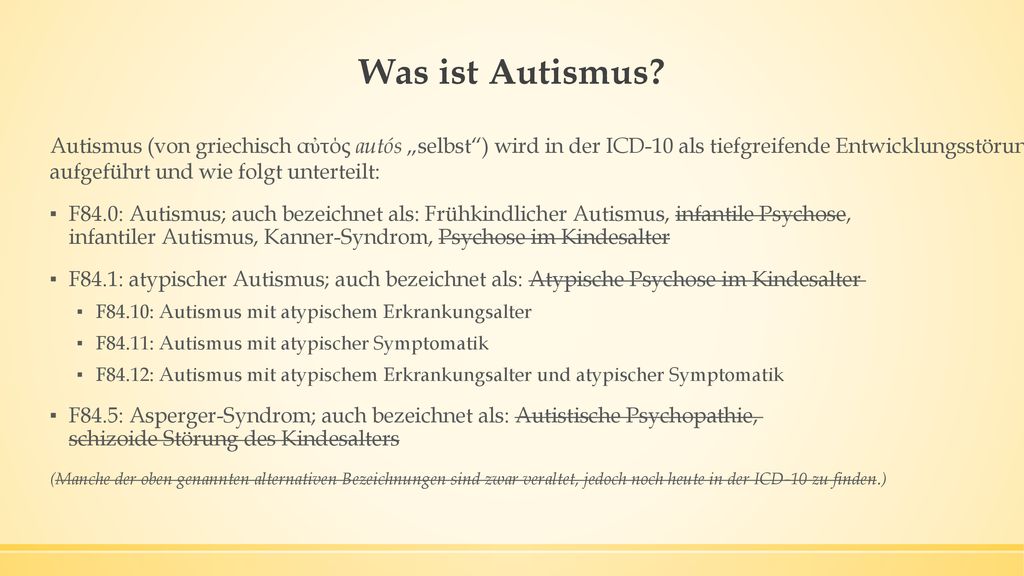 Was ist Autismus Autismus (von griechisch αὐτός autós „selbst ) wird in der ICD-10 als tiefgreifende Entwicklungsstörung mit dem Schlüssel F84.