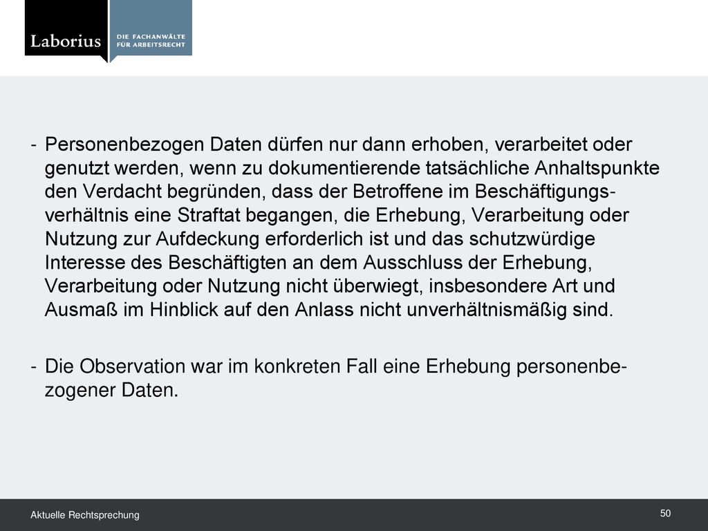 Personenbezogen Daten dürfen nur dann erhoben, verarbeitet oder genutzt werden, wenn zu dokumentierende tatsächliche Anhaltspunkte den Verdacht begründen, dass der Betroffene im Beschäftigungs-verhältnis eine Straftat begangen, die Erhebung, Verarbeitung oder Nutzung zur Aufdeckung erforderlich ist und das schutzwürdige Interesse des Beschäftigten an dem Ausschluss der Erhebung, Verarbeitung oder Nutzung nicht überwiegt, insbesondere Art und Ausmaß im Hinblick auf den Anlass nicht unverhältnismäßig sind.