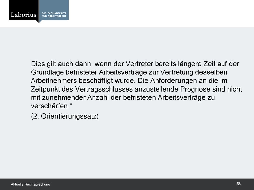 Dies gilt auch dann, wenn der Vertreter bereits längere Zeit auf der Grundlage befristeter Arbeitsverträge zur Vertretung desselben Arbeitnehmers beschäftigt wurde. Die Anforderungen an die im Zeitpunkt des Vertragsschlusses anzustellende Prognose sind nicht mit zunehmender Anzahl der befristeten Arbeitsverträge zu verschärfen.