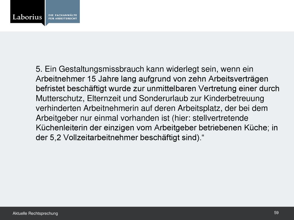 5. Ein Gestaltungsmissbrauch kann widerlegt sein, wenn ein Arbeitnehmer 15 Jahre lang aufgrund von zehn Arbeitsverträgen befristet beschäftigt wurde zur unmittelbaren Vertretung einer durch Mutterschutz, Elternzeit und Sonderurlaub zur Kinderbetreuung verhinderten Arbeitnehmerin auf deren Arbeitsplatz, der bei dem Arbeitgeber nur einmal vorhanden ist (hier: stellvertretende Küchenleiterin der einzigen vom Arbeitgeber betriebenen Küche; in der 5,2 Vollzeitarbeitnehmer beschäftigt sind).