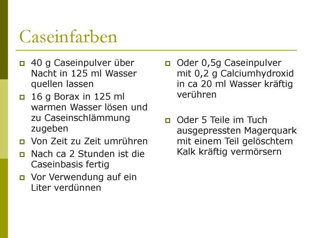 Caseinfarben 40 g Caseinpulver über Nacht in 125 ml Wasser quellen lassen. 16 g Borax in 125 ml warmen Wasser lösen und zu Caseinschlämmung zugeben.