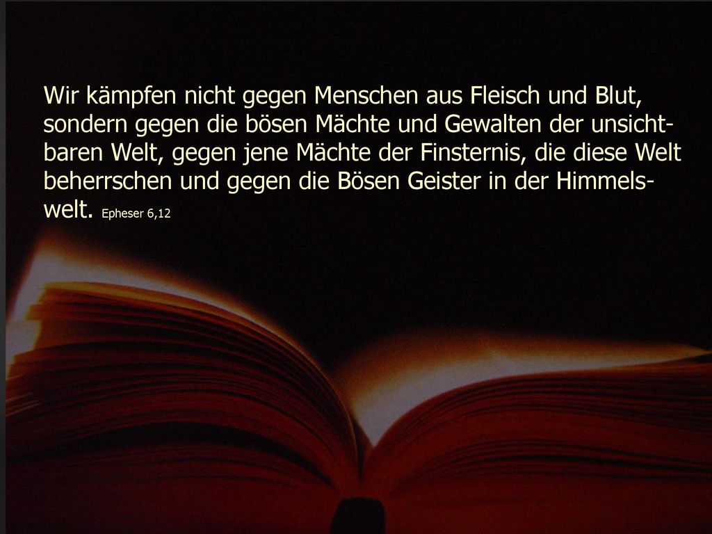 Wir kämpfen nicht gegen Menschen aus Fleisch und Blut, sondern gegen die bösen Mächte und Gewalten der unsicht-baren Welt, gegen jene Mächte der Finsternis, die diese Welt beherrschen und gegen die Bösen Geister in der Himmels-welt.