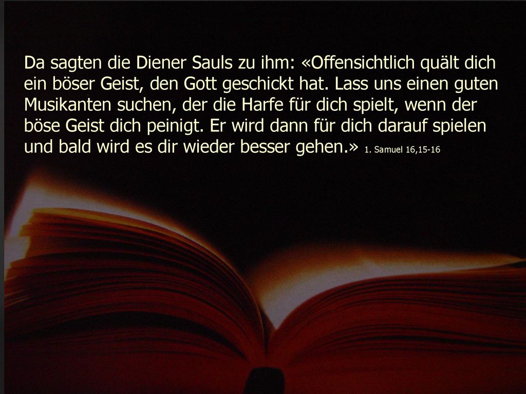 Da sagten die Diener Sauls zu ihm: «Offensichtlich quält dich ein böser Geist, den Gott geschickt hat.