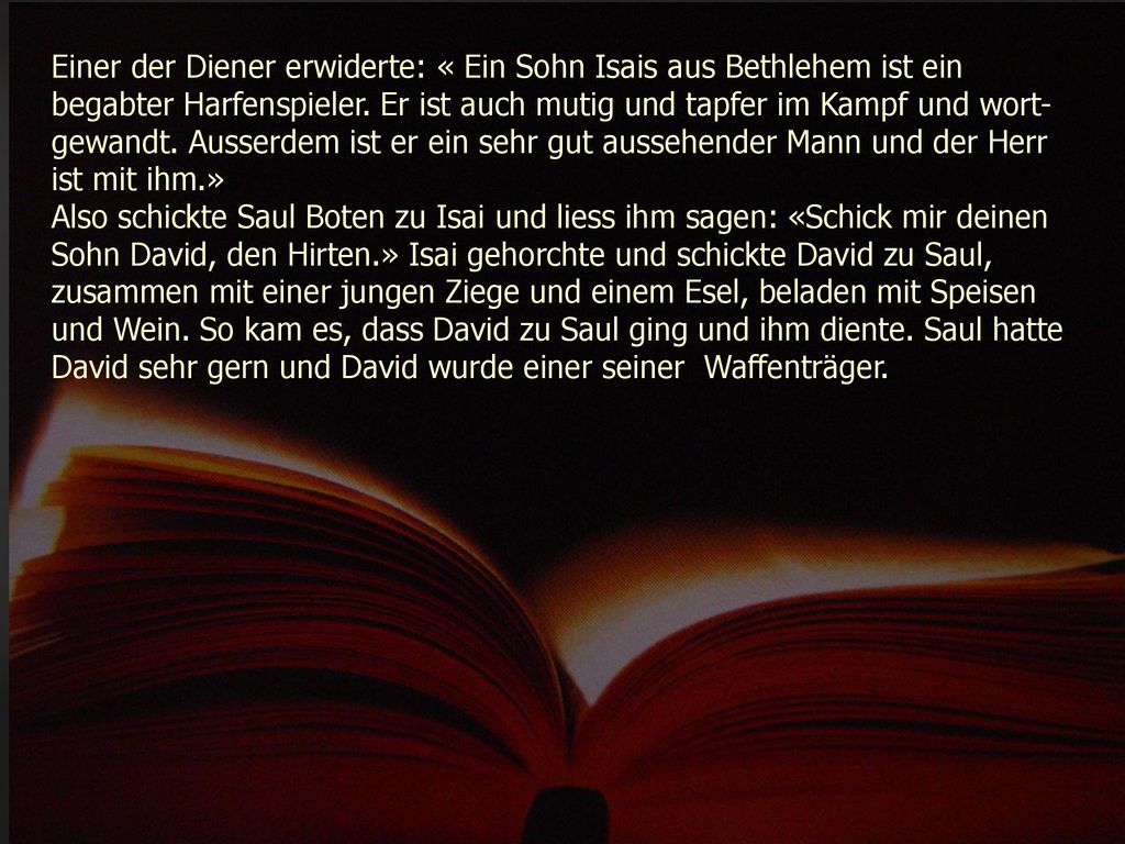 Einer der Diener erwiderte: « Ein Sohn Isais aus Bethlehem ist ein begabter Harfenspieler. Er ist auch mutig und tapfer im Kampf und wort-gewandt. Ausserdem ist er ein sehr gut aussehender Mann und der Herr ist mit ihm.»