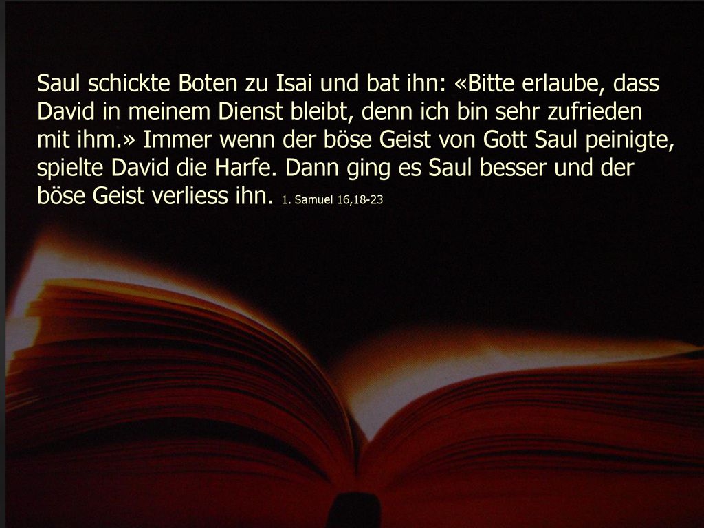 Saul schickte Boten zu Isai und bat ihn: «Bitte erlaube, dass David in meinem Dienst bleibt, denn ich bin sehr zufrieden mit ihm.» Immer wenn der böse Geist von Gott Saul peinigte, spielte David die Harfe.
