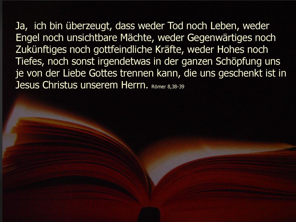 Ja, ich bin überzeugt, dass weder Tod noch Leben, weder Engel noch unsichtbare Mächte, weder Gegenwärtiges noch Zukünftiges noch gottfeindliche Kräfte, weder Hohes noch Tiefes, noch sonst irgendetwas in der ganzen Schöpfung uns je von der Liebe Gottes trennen kann, die uns geschenkt ist in Jesus Christus unserem Herrn.