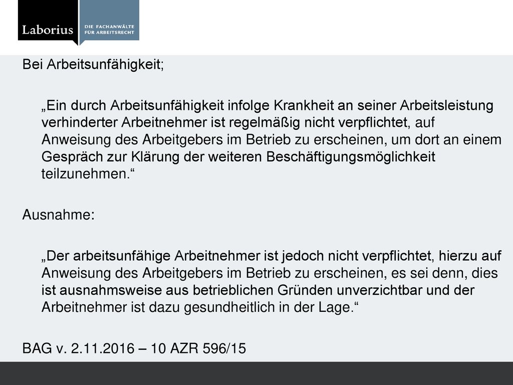 Bei Arbeitsunfähigkeit; „Ein durch Arbeitsunfähigkeit infolge Krankheit an seiner Arbeitsleistung verhinderter Arbeitnehmer ist regelmäßig nicht verpflichtet, auf Anweisung des Arbeitgebers im Betrieb zu erscheinen, um dort an einem Gespräch zur Klärung der weiteren Beschäftigungsmöglichkeit teilzunehmen. Ausnahme: „Der arbeitsunfähige Arbeitnehmer ist jedoch nicht verpflichtet, hierzu auf Anweisung des Arbeitgebers im Betrieb zu erscheinen, es sei denn, dies ist ausnahmsweise aus betrieblichen Gründen unverzichtbar und der Arbeitnehmer ist dazu gesundheitlich in der Lage. BAG v.