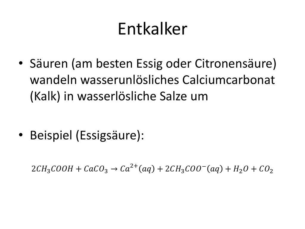 Entkalker Säuren (am besten Essig oder Citronensäure) wandeln wasserunlösliches Calciumcarbonat (Kalk) in wasserlösliche Salze um.
