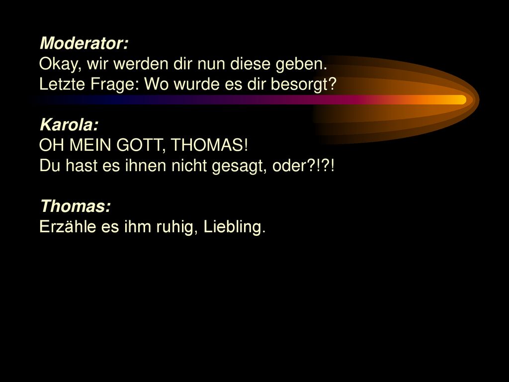 Moderator: Okay, wir werden dir nun diese geben. Letzte Frage: Wo wurde es dir besorgt Karola: OH MEIN GOTT, THOMAS!