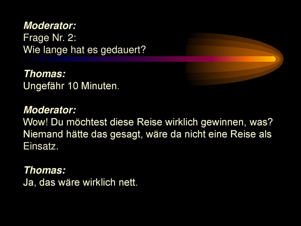Moderator: Frage Nr. 2: Wie lange hat es gedauert Thomas: Ungefähr 10 Minuten. Wow! Du möchtest diese Reise wirklich gewinnen, was