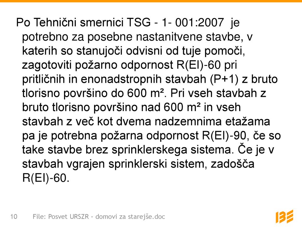 Po Tehnični smernici TSG :2007 je potrebno za posebne nastanitvene stavbe, v katerih so stanujoči odvisni od tuje pomoči, zagotoviti požarno odpornost R(EI)-60 pri pritličnih in enonadstropnih stavbah (P+1) z bruto tlorisno površino do 600 m². Pri vseh stavbah z bruto tlorisno površino nad 600 m² in vseh stavbah z več kot dvema nadzemnima etažama pa je potrebna požarna odpornost R(EI)-90, če so take stavbe brez sprinklerskega sistema. Če je v stavbah vgrajen sprinklerski sistem, zadošča R(EI)-60.