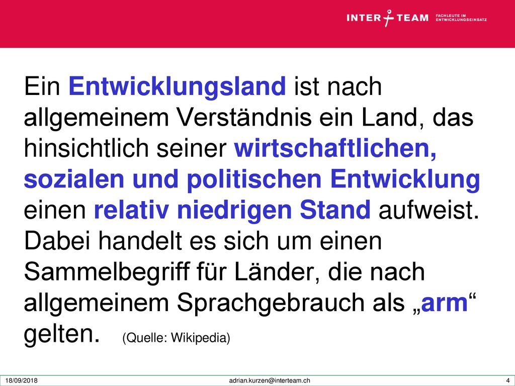 Ein Entwicklungsland ist nach allgemeinem Verständnis ein Land, das hinsichtlich seiner wirtschaftlichen, sozialen und politischen Entwicklung einen relativ niedrigen Stand aufweist. Dabei handelt es sich um einen Sammelbegriff für Länder, die nach allgemeinem Sprachgebrauch als „arm gelten. (Quelle: Wikipedia)