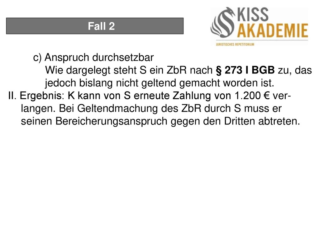 Fall 2 c) Anspruch durchsetzbar. Wie dargelegt steht S ein ZbR nach § 273 I BGB zu, das jedoch bislang nicht geltend gemacht worden ist.