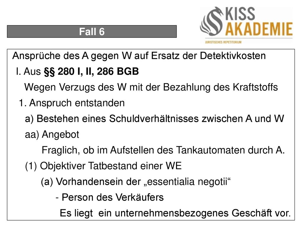 Fall 6 Ansprüche des A gegen W auf Ersatz der Detektivkosten. I. Aus §§ 280 I, II, 286 BGB. Wegen Verzugs des W mit der Bezahlung des Kraftstoffs.