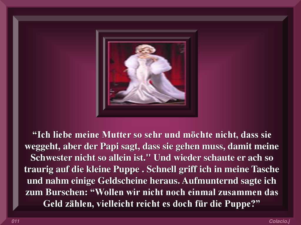 Ich liebe meine Mutter so sehr und möchte nicht, dass sie weggeht, aber der Papi sagt, dass sie gehen muss, damit meine Schwester nicht so allein ist. Und wieder schaute er ach so traurig auf die kleine Puppe . Schnell griff ich in meine Tasche und nahm einige Geldscheine heraus. Aufmunternd sagte ich zum Burschen: Wollen wir nicht noch einmal zusammen das Geld zählen, vielleicht reicht es doch für die Puppe