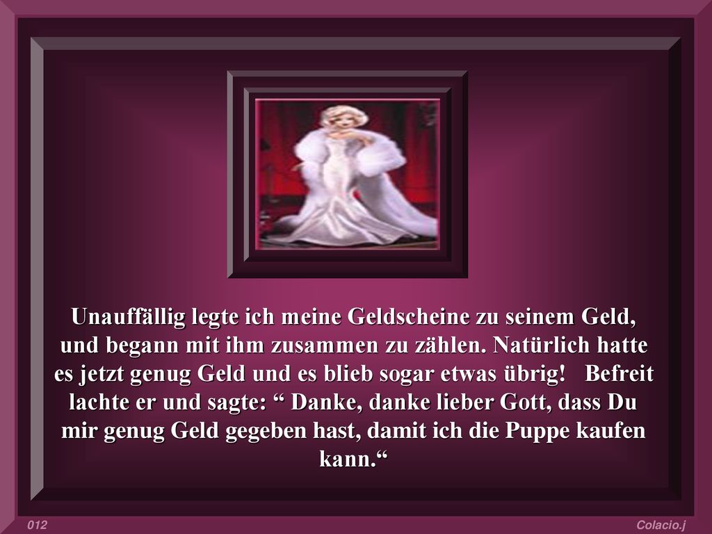 Unauffällig legte ich meine Geldscheine zu seinem Geld, und begann mit ihm zusammen zu zählen. Natürlich hatte es jetzt genug Geld und es blieb sogar etwas übrig! Befreit lachte er und sagte: Danke, danke lieber Gott, dass Du mir genug Geld gegeben hast, damit ich die Puppe kaufen kann.