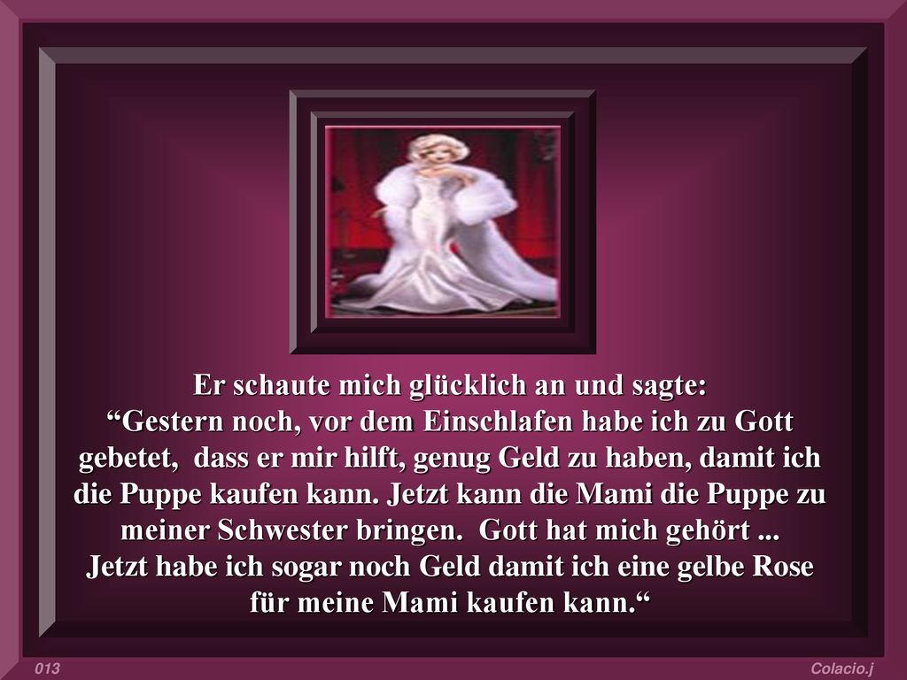 Er schaute mich glücklich an und sagte: Gestern noch, vor dem Einschlafen habe ich zu Gott gebetet, dass er mir hilft, genug Geld zu haben, damit ich die Puppe kaufen kann. Jetzt kann die Mami die Puppe zu meiner Schwester bringen. Gott hat mich gehört ... Jetzt habe ich sogar noch Geld damit ich eine gelbe Rose für meine Mami kaufen kann.