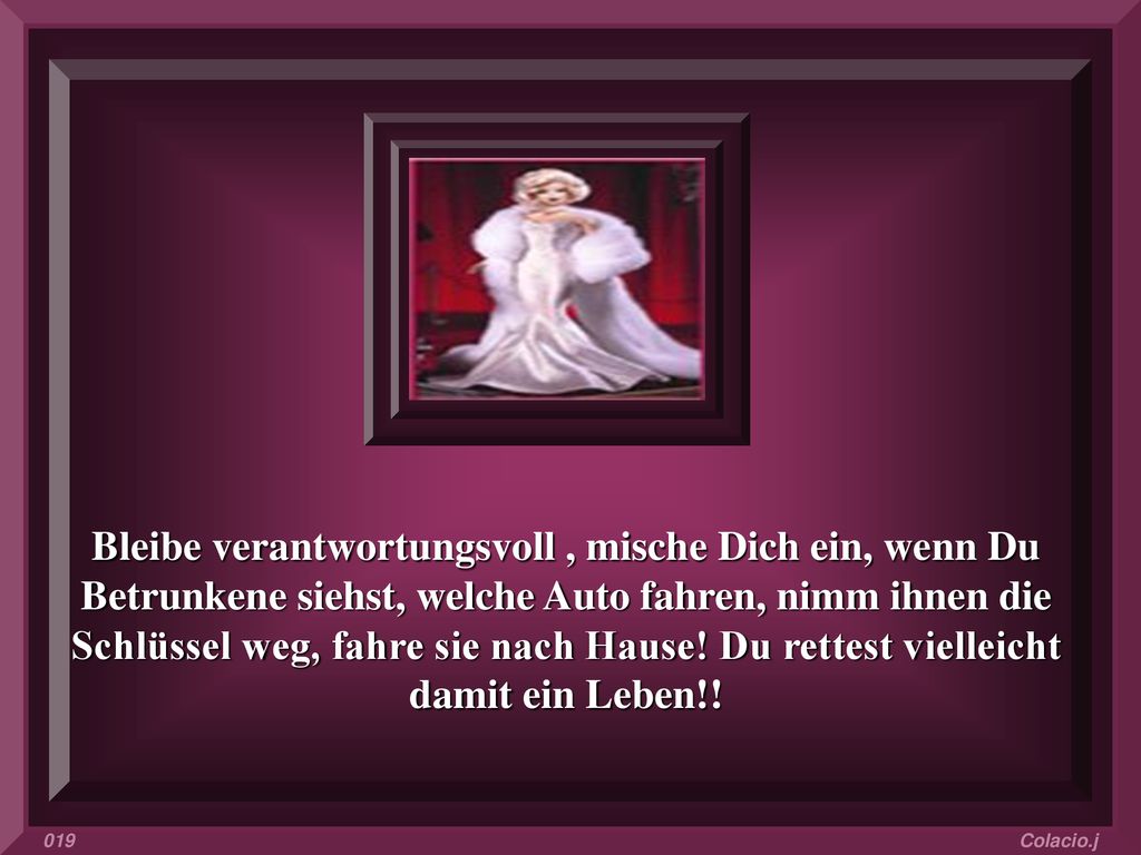 Bleibe verantwortungsvoll , mische Dich ein, wenn Du Betrunkene siehst, welche Auto fahren, nimm ihnen die Schlüssel weg, fahre sie nach Hause! Du rettest vielleicht damit ein Leben!!