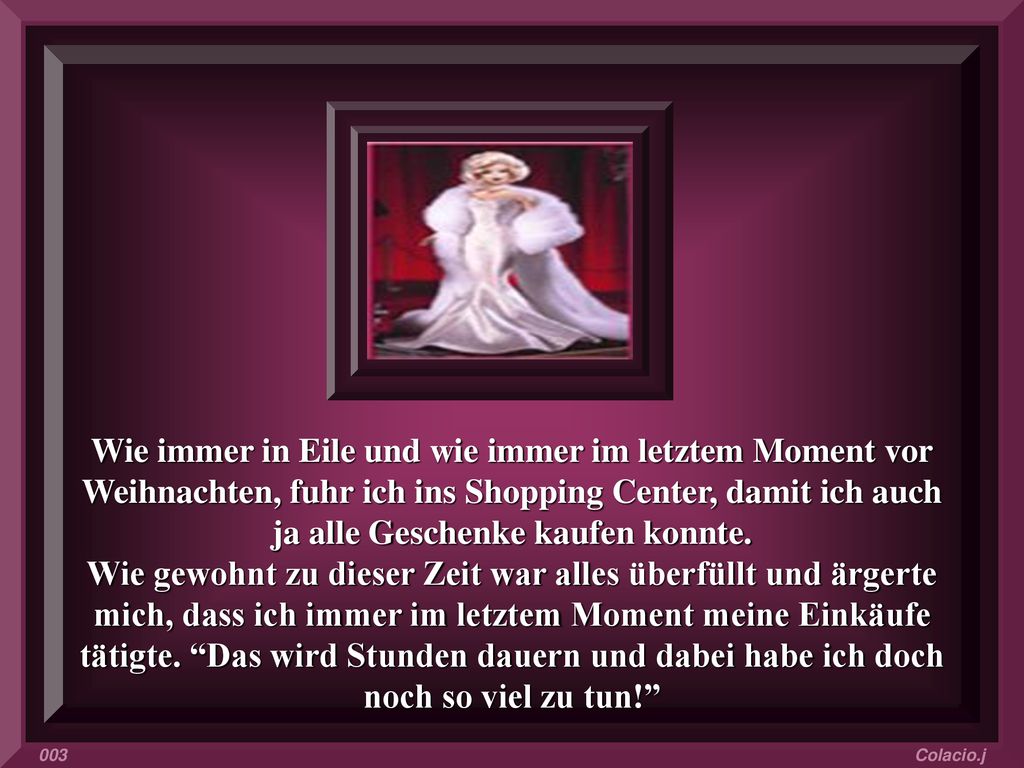 Wie immer in Eile und wie immer im letztem Moment vor Weihnachten, fuhr ich ins Shopping Center, damit ich auch ja alle Geschenke kaufen konnte. Wie gewohnt zu dieser Zeit war alles überfüllt und ärgerte mich, dass ich immer im letztem Moment meine Einkäufe tätigte. Das wird Stunden dauern und dabei habe ich doch noch so viel zu tun!