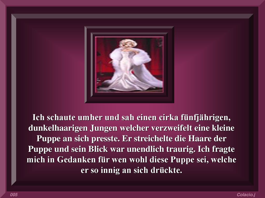 Ich schaute umher und sah einen cirka fünfjährigen, dunkelhaarigen Jungen welcher verzweifelt eine kleine Puppe an sich presste. Er streichelte die Haare der Puppe und sein Blick war unendlich traurig. Ich fragte mich in Gedanken für wen wohl diese Puppe sei, welche er so innig an sich drückte.
