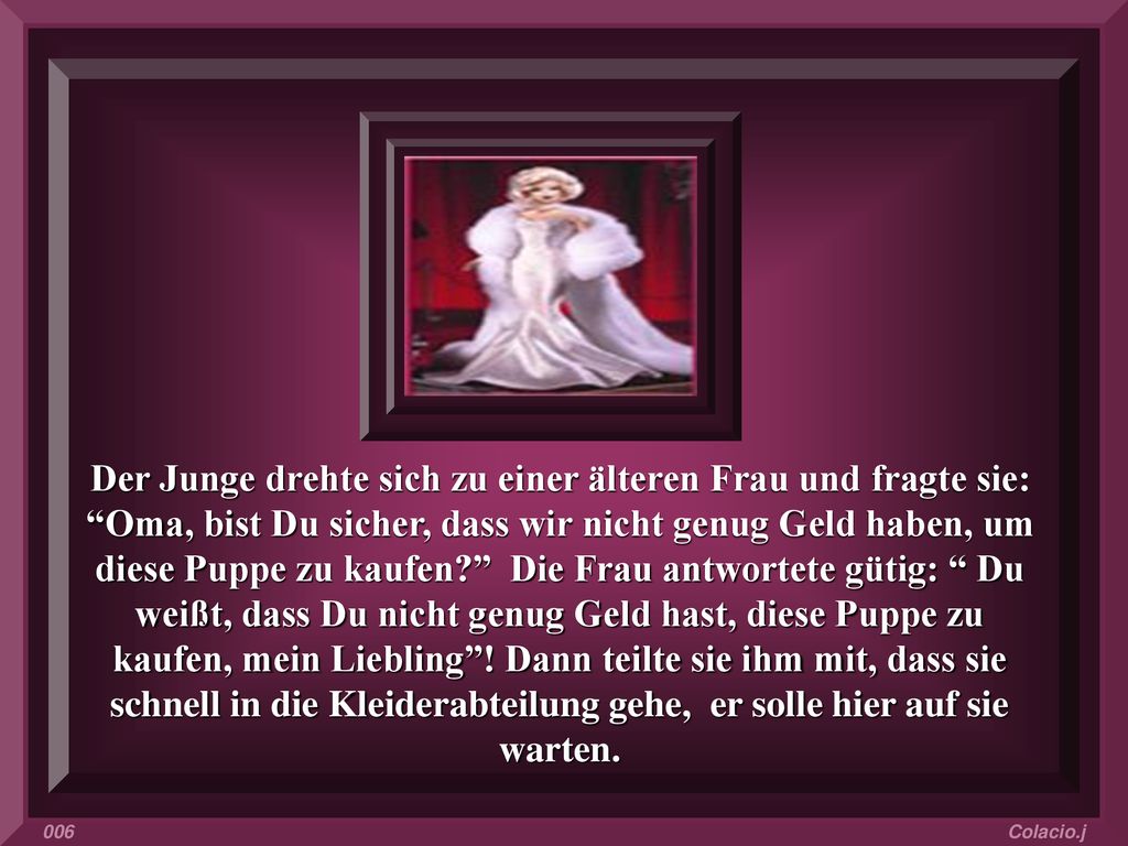 Der Junge drehte sich zu einer älteren Frau und fragte sie: Oma, bist Du sicher, dass wir nicht genug Geld haben, um diese Puppe zu kaufen Die Frau antwortete gütig: Du weißt, dass Du nicht genug Geld hast, diese Puppe zu kaufen, mein Liebling ! Dann teilte sie ihm mit, dass sie schnell in die Kleiderabteilung gehe, er solle hier auf sie warten.