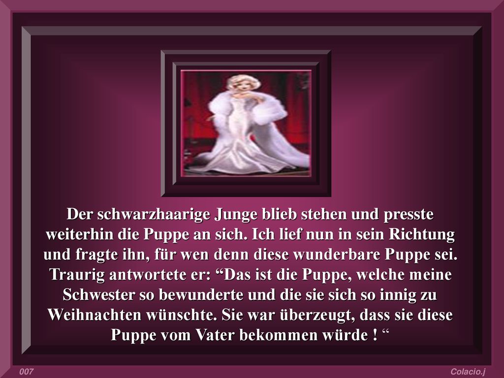 Der schwarzhaarige Junge blieb stehen und presste weiterhin die Puppe an sich. Ich lief nun in sein Richtung und fragte ihn, für wen denn diese wunderbare Puppe sei. Traurig antwortete er: Das ist die Puppe, welche meine Schwester so bewunderte und die sie sich so innig zu Weihnachten wünschte. Sie war überzeugt, dass sie diese Puppe vom Vater bekommen würde !