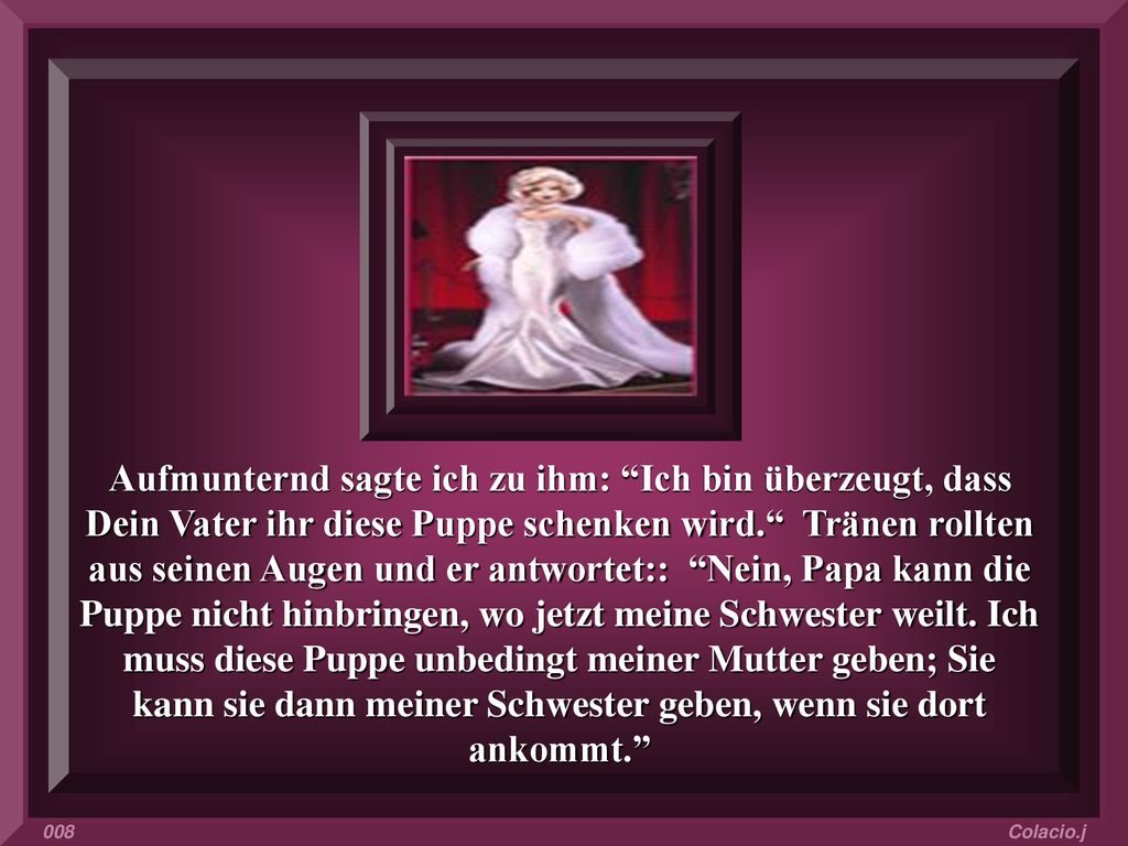 Aufmunternd sagte ich zu ihm: Ich bin überzeugt, dass Dein Vater ihr diese Puppe schenken wird. Tränen rollten aus seinen Augen und er antwortet:: Nein, Papa kann die Puppe nicht hinbringen, wo jetzt meine Schwester weilt. Ich muss diese Puppe unbedingt meiner Mutter geben; Sie kann sie dann meiner Schwester geben, wenn sie dort ankommt.