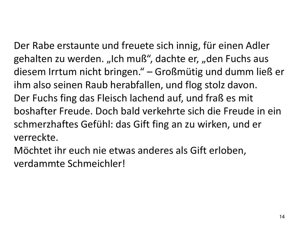 Der Rabe erstaunte und freuete sich innig, für einen Adler gehalten zu werden. „Ich muß , dachte er, „den Fuchs aus diesem Irrtum nicht bringen. – Großmütig und dumm ließ er ihm also seinen Raub herabfallen, und flog stolz davon.