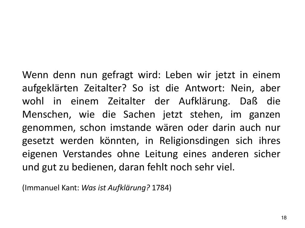 Wenn denn nun gefragt wird: Leben wir jetzt in einem aufgeklärten Zeitalter So ist die Antwort: Nein, aber wohl in einem Zeitalter der Aufklärung. Daß die Menschen, wie die Sachen jetzt stehen, im ganzen genommen, schon imstande wären oder darin auch nur gesetzt werden könnten, in Religionsdingen sich ihres eigenen Verstandes ohne Leitung eines anderen sicher und gut zu bedienen, daran fehlt noch sehr viel.