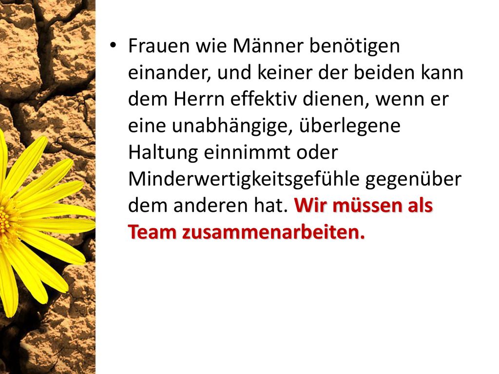 Frauen wie Männer benötigen einander, und keiner der beiden kann dem Herrn effektiv dienen, wenn er eine unabhängige, überlegene Haltung einnimmt oder Minderwertigkeitsgefühle gegenüber dem anderen hat. Wir müssen als Team zusammenarbeiten.