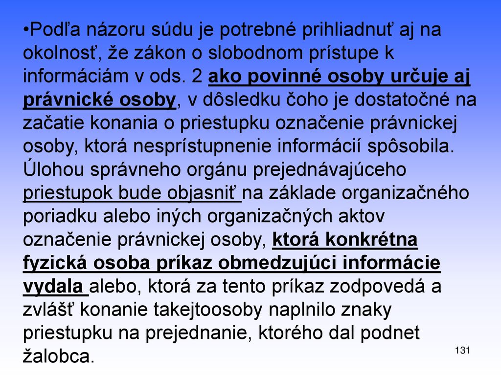 Podľa názoru súdu je potrebné prihliadnuť aj na okolnosť, že zákon o slobodnom prístupe k informáciám v ods. 2 ako povinné osoby určuje aj právnické osoby, v dôsledku čoho je dostatočné na začatie konania o priestupku označenie právnickej osoby, ktorá nesprístupnenie informácií spôsobila. Úlohou správneho orgánu prejednávajúceho priestupok bude objasniť na základe organizačného poriadku alebo iných organizačných aktov označenie právnickej osoby, ktorá konkrétna fyzická osoba príkaz obmedzujúci informácie vydala alebo, ktorá za tento príkaz zodpovedá a zvlášť konanie takejtoosoby naplnilo znaky priestupku na prejednanie, ktorého dal podnet žalobca.
