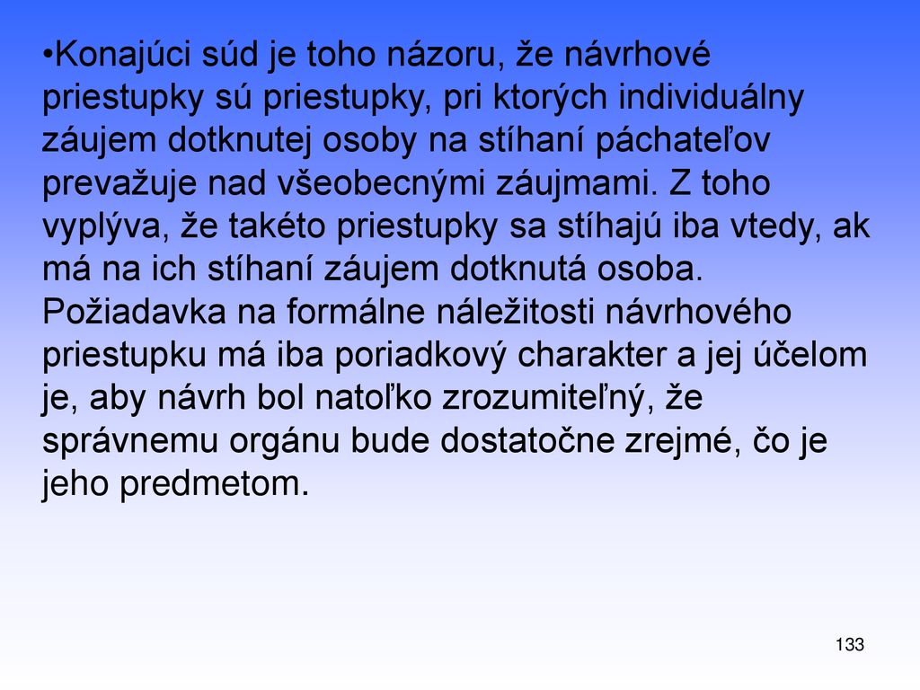 Konajúci súd je toho názoru, že návrhové priestupky sú priestupky, pri ktorých individuálny záujem dotknutej osoby na stíhaní páchateľov prevažuje nad všeobecnými záujmami. Z toho vyplýva, že takéto priestupky sa stíhajú iba vtedy, ak má na ich stíhaní záujem dotknutá osoba. Požiadavka na formálne náležitosti návrhového priestupku má iba poriadkový charakter a jej účelom je, aby návrh bol natoľko zrozumiteľný, že správnemu orgánu bude dostatočne zrejmé, čo je jeho predmetom.