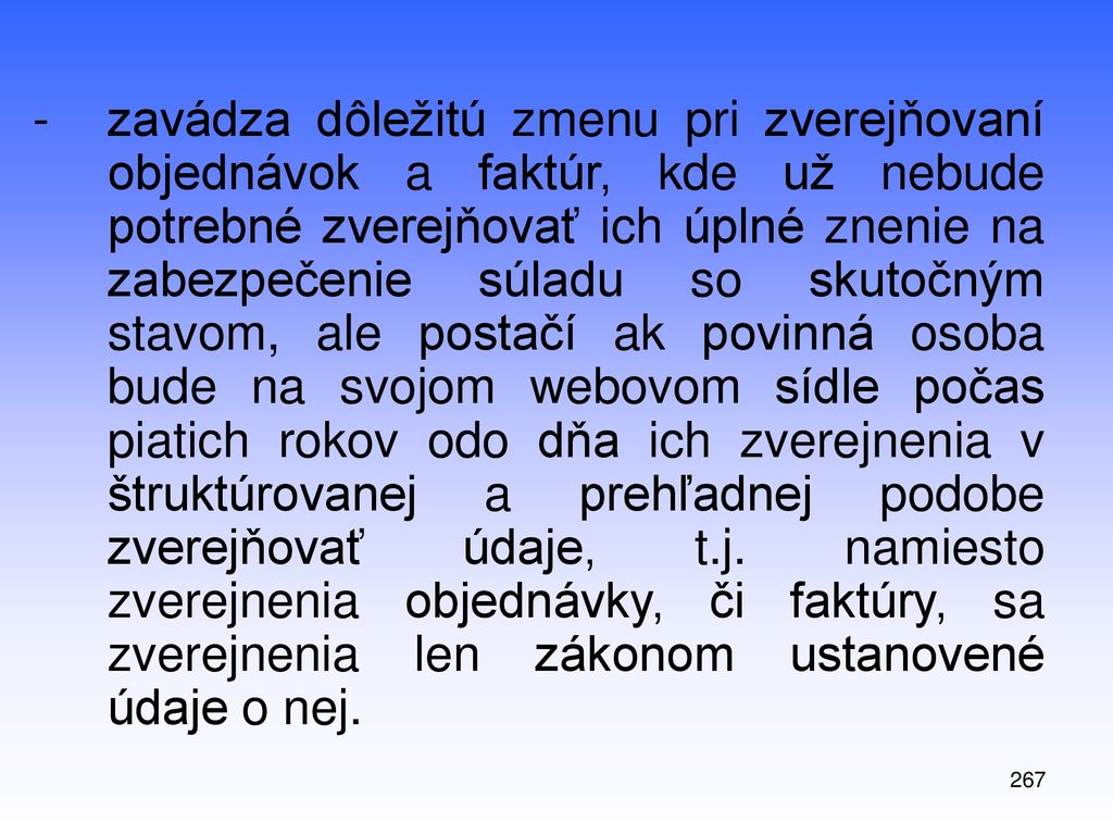 zavádza dôležitú zmenu pri zverejňovaní objednávok a faktúr, kde už nebude potrebné zverejňovať ich úplné znenie na zabezpečenie súladu so skutočným stavom, ale postačí ak povinná osoba bude na svojom webovom sídle počas piatich rokov odo dňa ich zverejnenia v štruktúrovanej a prehľadnej podobe zverejňovať údaje, t.j. namiesto zverejnenia objednávky, či faktúry, sa zverejnenia len zákonom ustanovené údaje o nej.