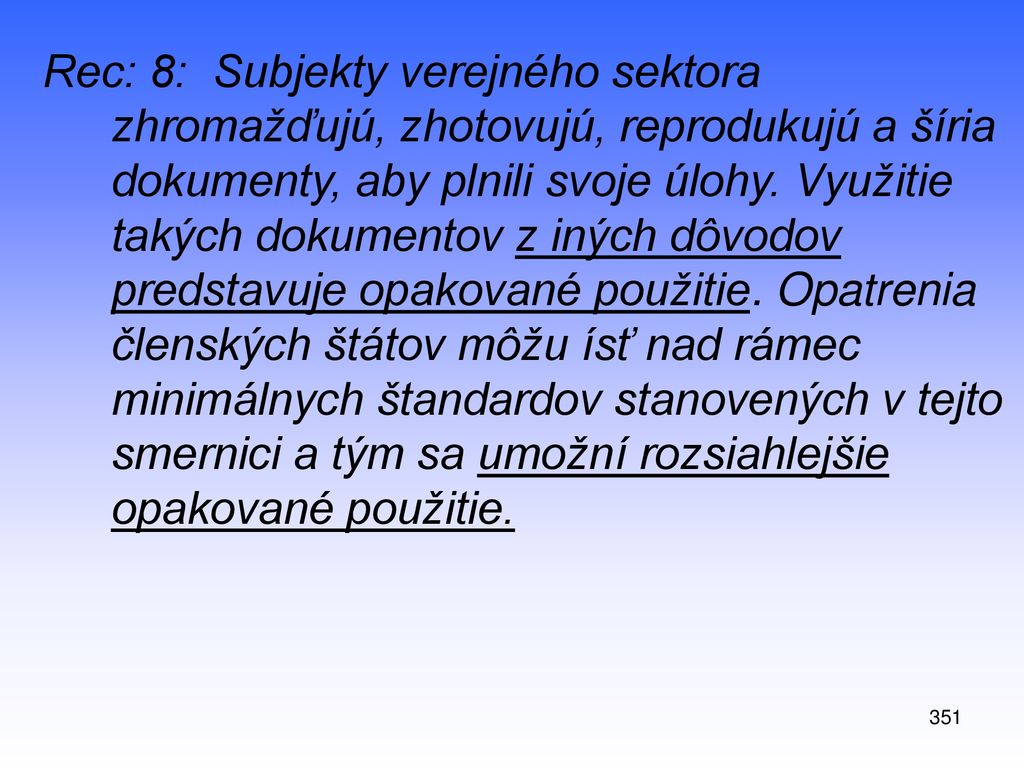 Rec: 8: Subjekty verejného sektora zhromažďujú, zhotovujú, reprodukujú a šíria dokumenty, aby plnili svoje úlohy. Využitie takých dokumentov z iných dôvodov predstavuje opakované použitie. Opatrenia členských štátov môžu ísť nad rámec minimálnych štandardov stanovených v tejto smernici a tým sa umožní rozsiahlejšie opakované použitie.