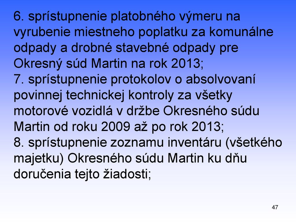 6. sprístupnenie platobného výmeru na vyrubenie miestneho poplatku za komunálne odpady a drobné stavebné odpady pre Okresný súd Martin na rok 2013; 7. sprístupnenie protokolov o absolvovaní povinnej technickej kontroly za všetky motorové vozidlá v držbe Okresného súdu Martin od roku 2009 až po rok 2013; 8. sprístupnenie zoznamu inventáru (všetkého majetku) Okresného súdu Martin ku dňu doručenia tejto žiadosti;