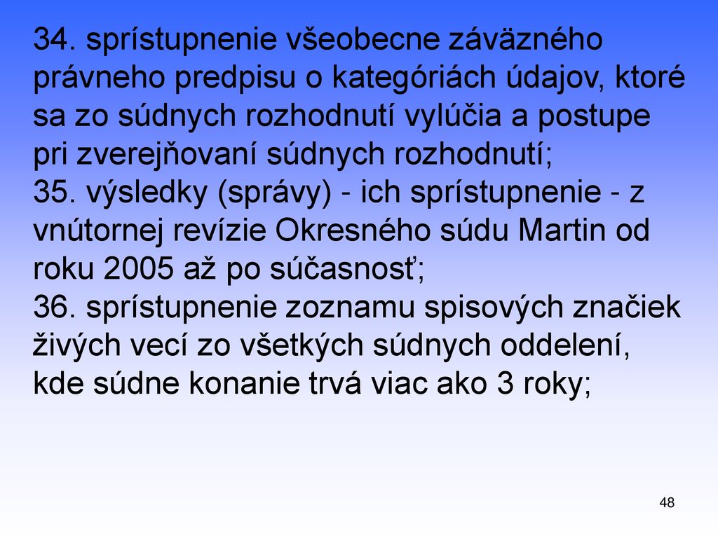 34. sprístupnenie všeobecne záväzného právneho predpisu o kategóriách údajov, ktoré sa zo súdnych rozhodnutí vylúčia a postupe pri zverejňovaní súdnych rozhodnutí; 35. výsledky (správy) - ich sprístupnenie - z vnútornej revízie Okresného súdu Martin od roku 2005 až po súčasnosť; 36. sprístupnenie zoznamu spisových značiek živých vecí zo všetkých súdnych oddelení, kde súdne konanie trvá viac ako 3 roky;